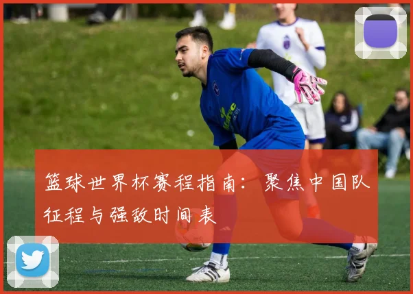 篮球世界杯赛程指南：聚焦中国队征程与强敌时间表